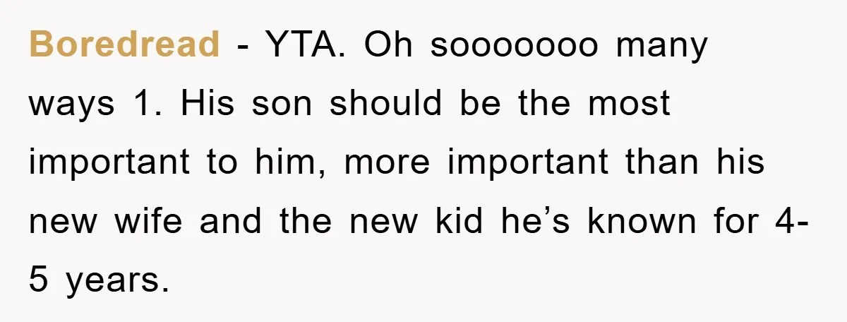 Boredread − YTA. Oh sooooooo many ways 1. His son should be the most important to him, more important than his new wife and the new kid he’s known for...