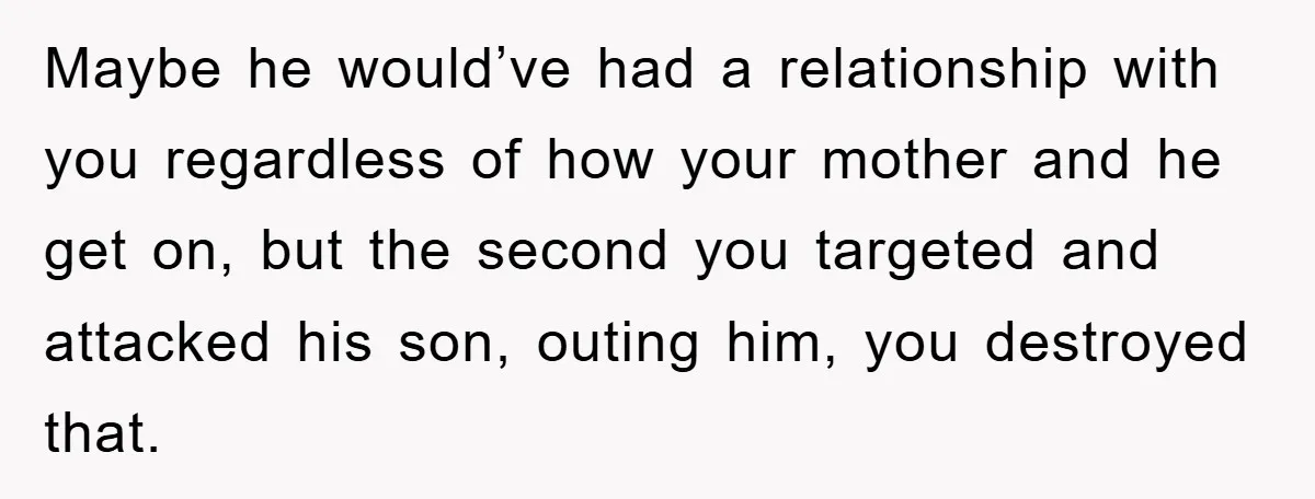 Maybe he would’ve had a relationship with you regardless of how your mother and he get on, but the second you targeted and attacked his son, outing him, you destroyed...