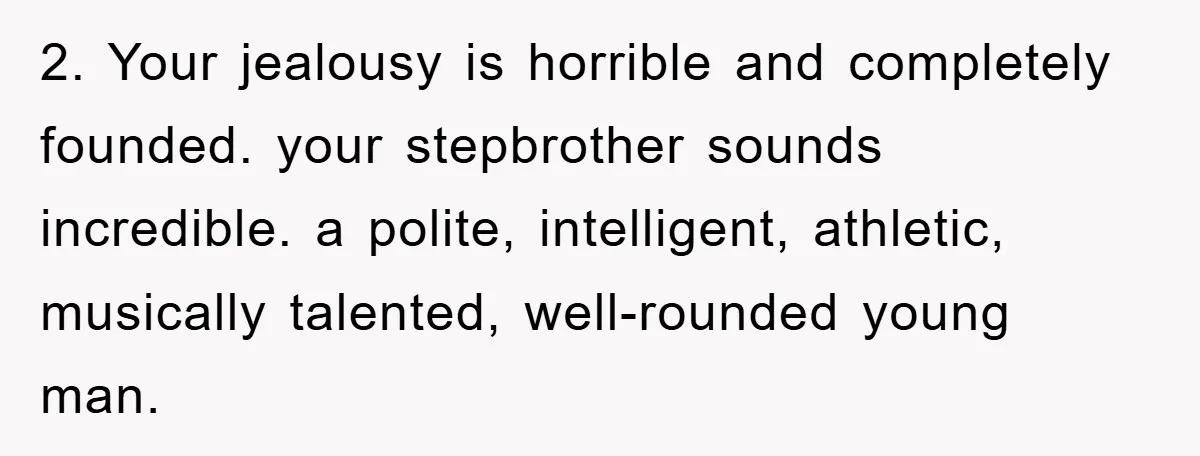 2. Your jealousy is horrible and completely founded. your stepbrother sounds incredible. a polite, intelligent, athletic, musically talented, well-rounded young man.