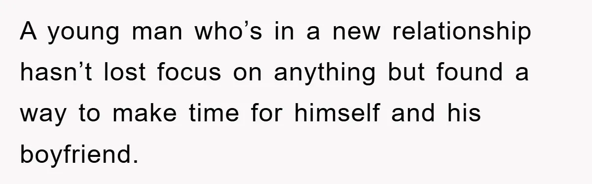 A young man who’s in a new relationship hasn’t lost focus on anything but found a way to make time for himself and his boyfriend.