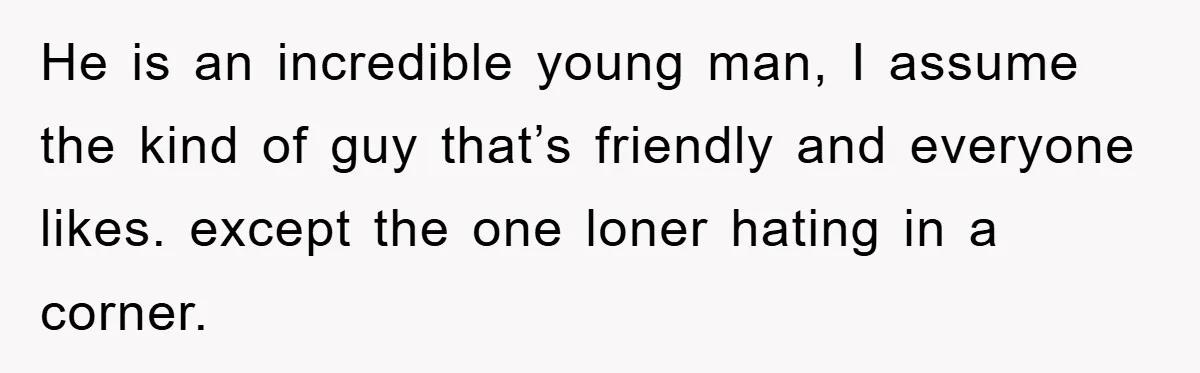 He is an incredible young man, I assume the kind of guy that’s friendly and everyone likes. except the one loner hating in a corner.
