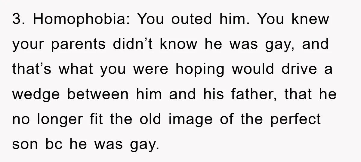 3. Homophobia: You outed him. You knew your parents didn’t know he was gay, and that’s what you were hoping would drive a wedge between him and his father, that...