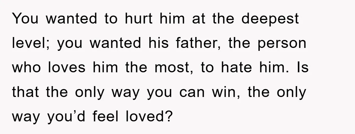 You wanted to hurt him at the deepest level; you wanted his father, the person who loves him the most, to hate him. Is that the only way you can...