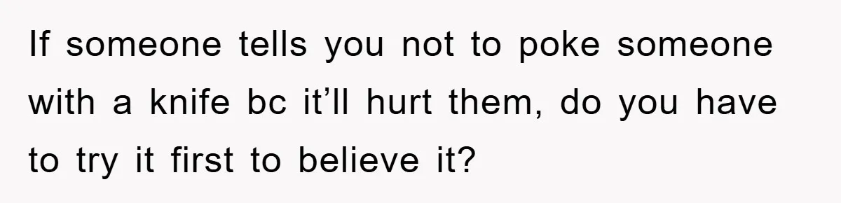 If someone tells you not to poke someone with a knife bc it’ll hurt them, do you have to try it first to believe it?