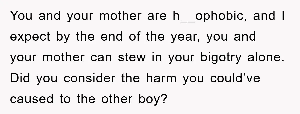 You and your mother are h__ophobic, and I expect by the end of the year, you and your mother can stew in your bigotry alone. Did you consider the harm...