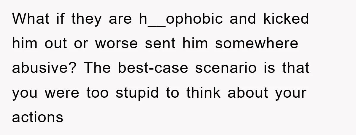 What if they are h__ophobic and kicked him out or worse sent him somewhere abusive? The best-case scenario is that you were too stupid to think about your actions