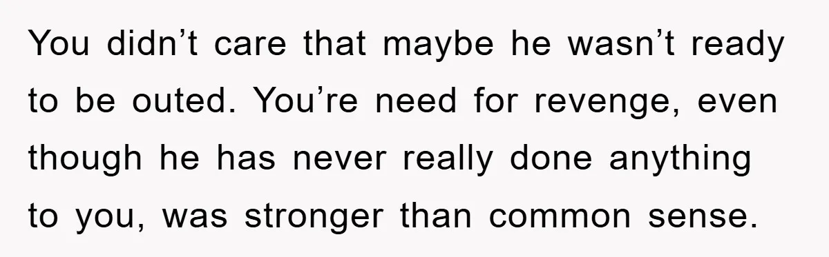 You didn’t care that maybe he wasn’t ready to be outed. You’re need for revenge, even though he has never really done anything to you, was stronger than common sense.