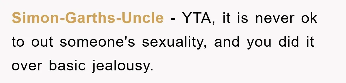 Simon-Garths-Uncle − YTA, it is never ok to out someone's sexuality, and you did it over basic jealousy.
