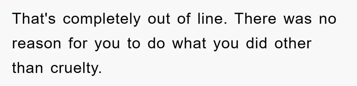 That's completely out of line. There was no reason for you to do what you did other than cruelty.