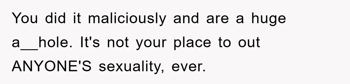 You did it maliciously and are a huge a__hole. It's not your place to out ANYONE'S sexuality, ever.