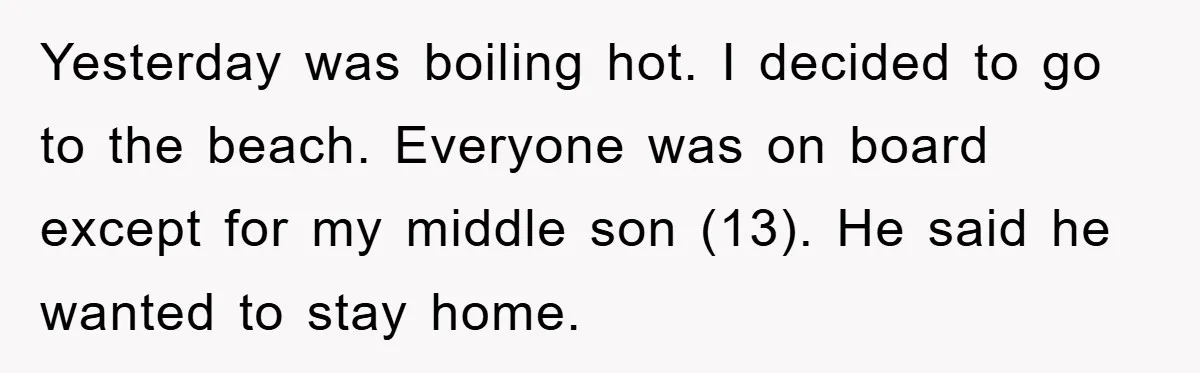 Yesterday was boiling hot. I decided to go to the beach. Everyone was on board except for my middle son (13). He said he wanted to stay home.