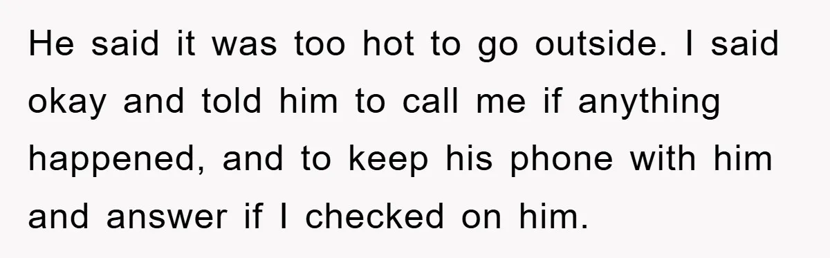 He said it was too hot to go outside. I said okay and told him to call me if anything happened, and to keep his phone with him and answer...