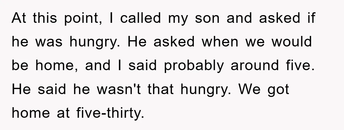 At this point, I called my son and asked if he was hungry. He asked when we would be home, and I said probably around five. He said he wasn't...