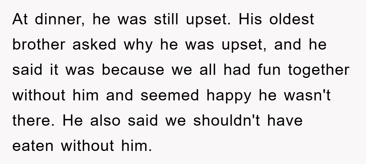 At dinner, he was still upset. His oldest brother asked why he was upset, and he said it was because we all had fun together without him and seemed happy...