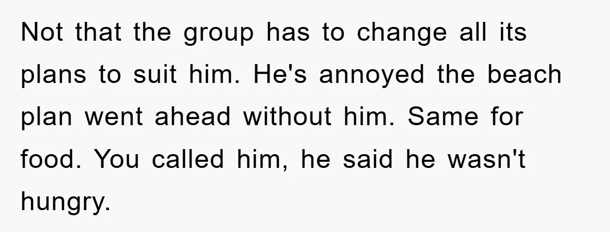 Not that the group has to change all its plans to suit him. He's annoyed the beach plan went ahead without him. Same for food. You called him, he said...
