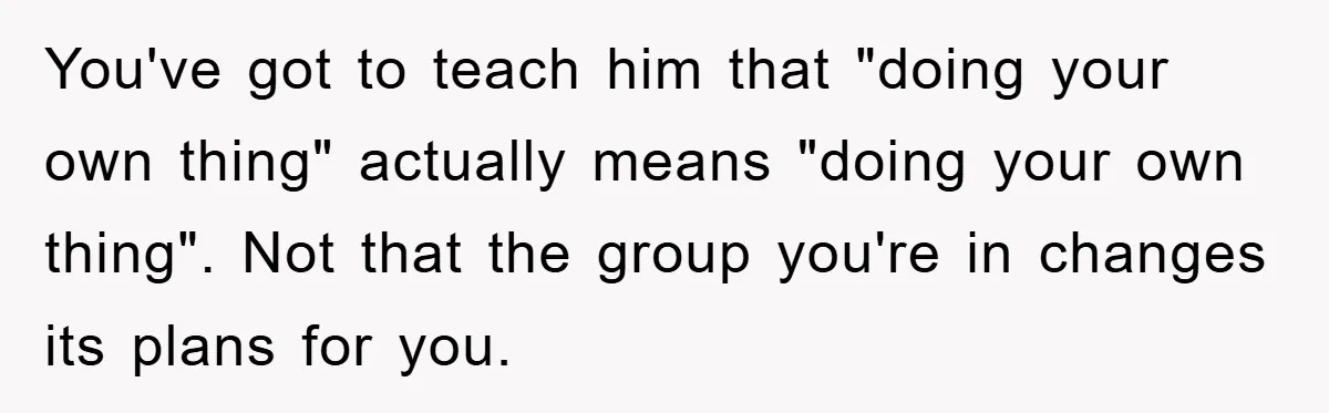 You've got to teach him that "doing your own thing" actually means "doing your own thing". Not that the group you're in changes its plans for you.