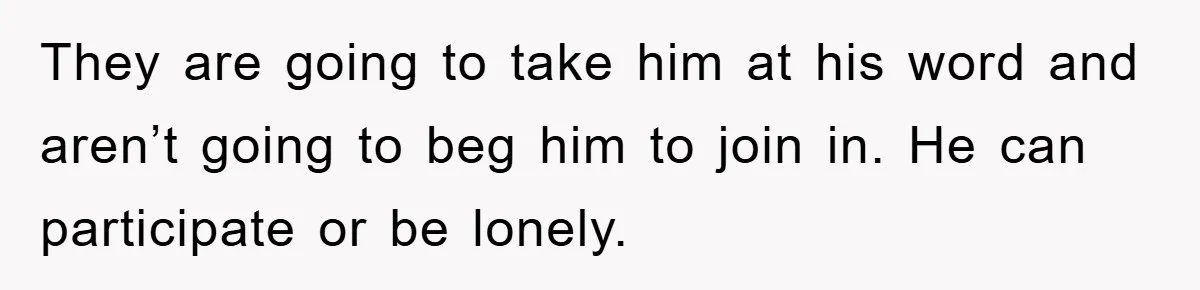They are going to take him at his word and aren’t going to beg him to join in. He can participate or be lonely.