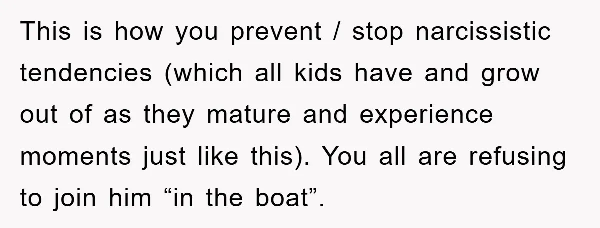 This is how you prevent / stop narcissistic tendencies (which all kids have and grow out of as they mature and experience moments just like this). You all are refusing...