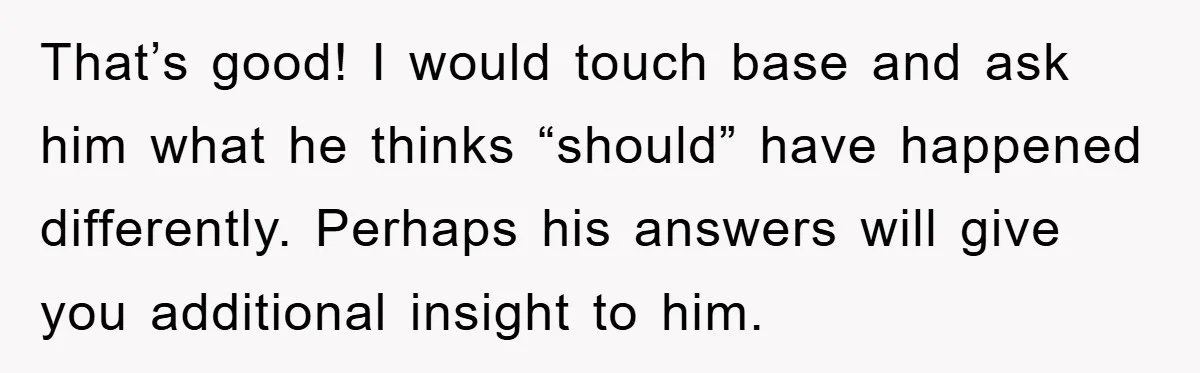 That’s good! I would touch base and ask him what he thinks “should” have happened differently. Perhaps his answers will give you additional insight to him.