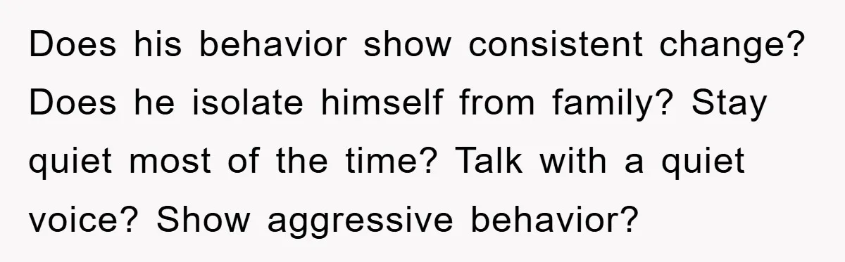 Does his behavior show consistent change? Does he isolate himself from family? Stay quiet most of the time? Talk with a quiet voice? Show aggressive behavior?