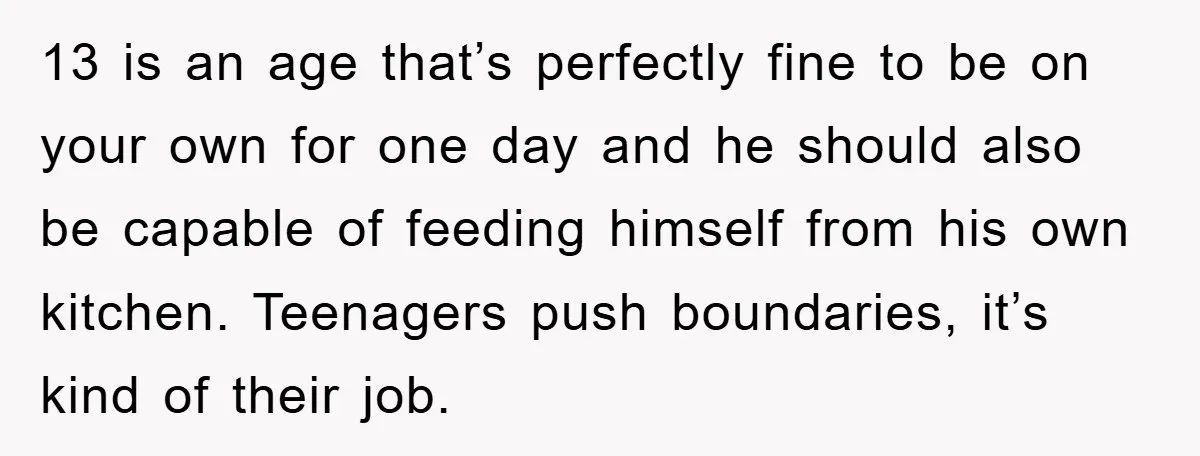 13 is an age that’s perfectly fine to be on your own for one day and he should also be capable of feeding himself from his own kitchen. Teenagers push...