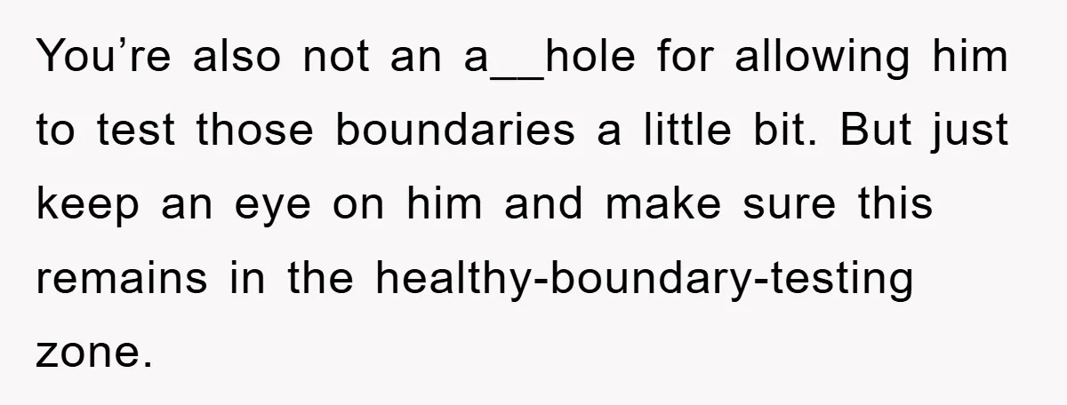 You’re also not an a__hole for allowing him to test those boundaries a little bit. But just keep an eye on him and make sure this remains in the healthy-boundary-testing...