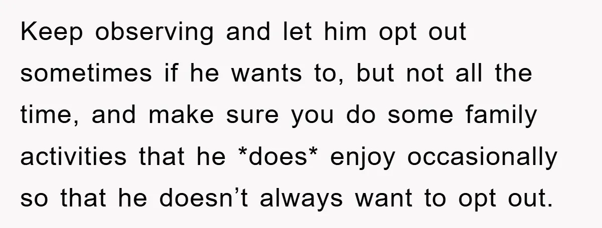 Keep observing and let him opt out sometimes if he wants to, but not all the time, and make sure you do some family activities that he *does* enjoy occasionally...
