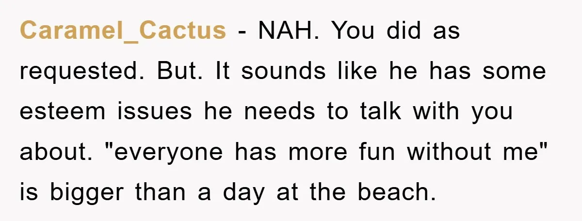 Caramel_Cactus − NAH. You did as requested. But. It sounds like he has some esteem issues he needs to talk with you about. "everyone has more fun without me" is...
