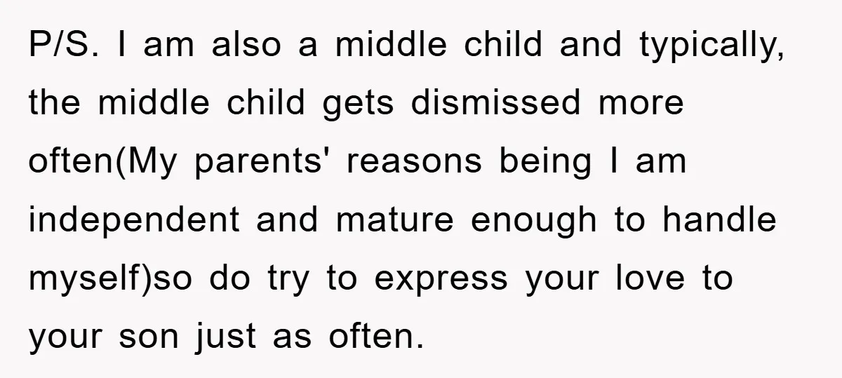 P/S. I am also a middle child and typically, the middle child gets dismissed more often(My parents' reasons being I am independent and mature enough to handle myself)so do try...