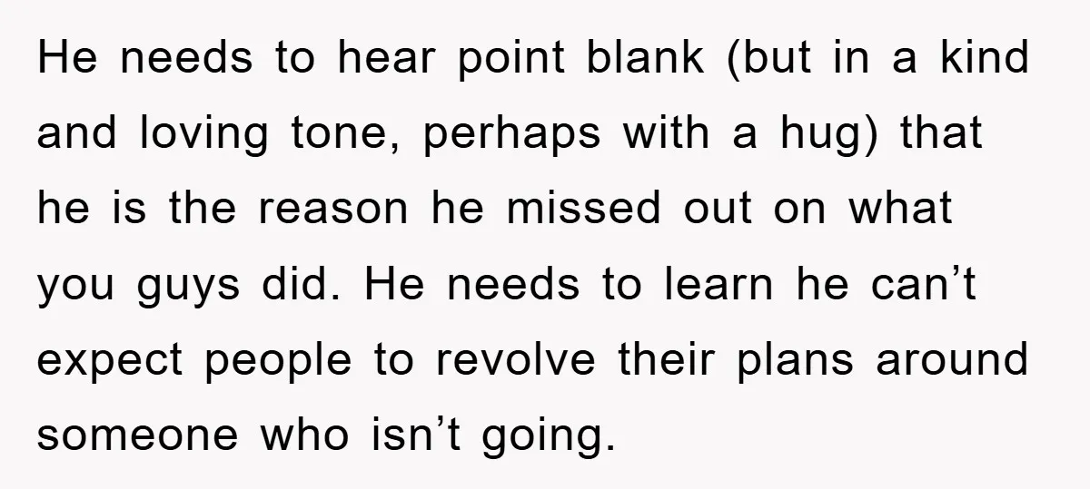 He needs to hear point blank (but in a kind and loving tone, perhaps with a hug) that he is the reason he missed out on what you guys did....