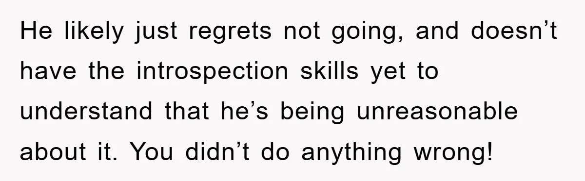 He likely just regrets not going, and doesn’t have the introspection skills yet to understand that he’s being unreasonable about it. You didn’t do anything wrong!