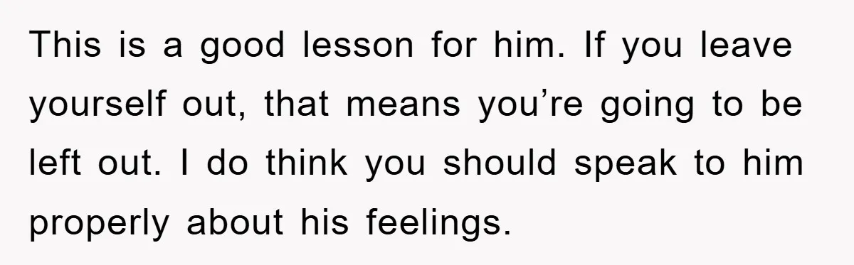This is a good lesson for him. If you leave yourself out, that means you’re going to be left out. I do think you should speak to him properly about...