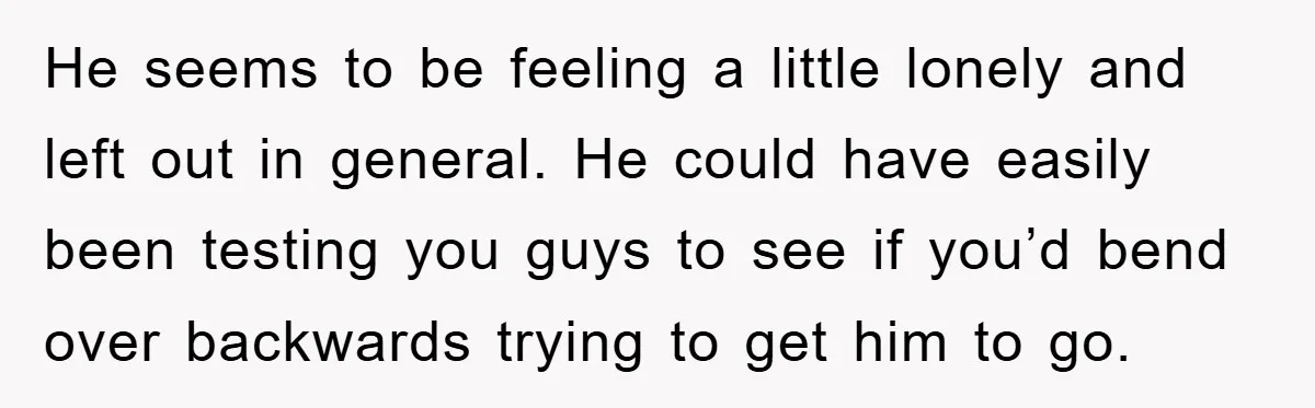 He seems to be feeling a little lonely and left out in general. He could have easily been testing you guys to see if you’d bend over backwards trying to...