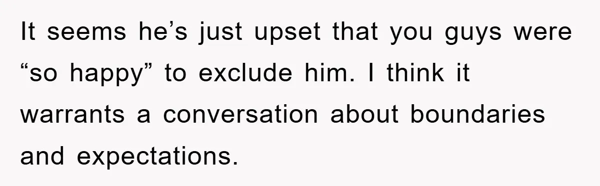It seems he’s just upset that you guys were “so happy” to exclude him. I think it warrants a conversation about boundaries and expectations.