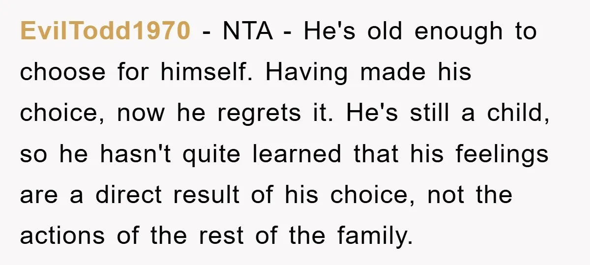 EvilTodd1970 − NTA - He's old enough to choose for himself. Having made his choice, now he regrets it. He's still a child, so he hasn't quite learned that his...