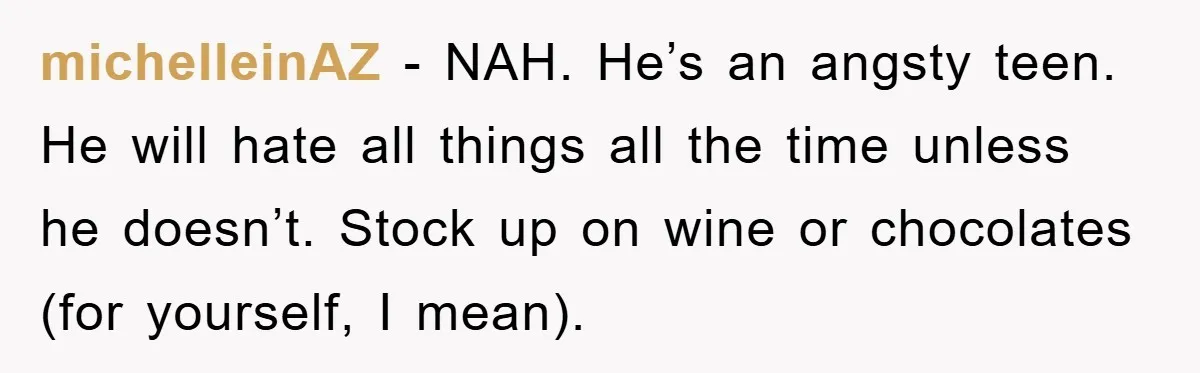 michelleinAZ − NAH. He’s an angsty teen. He will hate all things all the time unless he doesn’t. Stock up on wine or chocolates (for yourself, I mean).