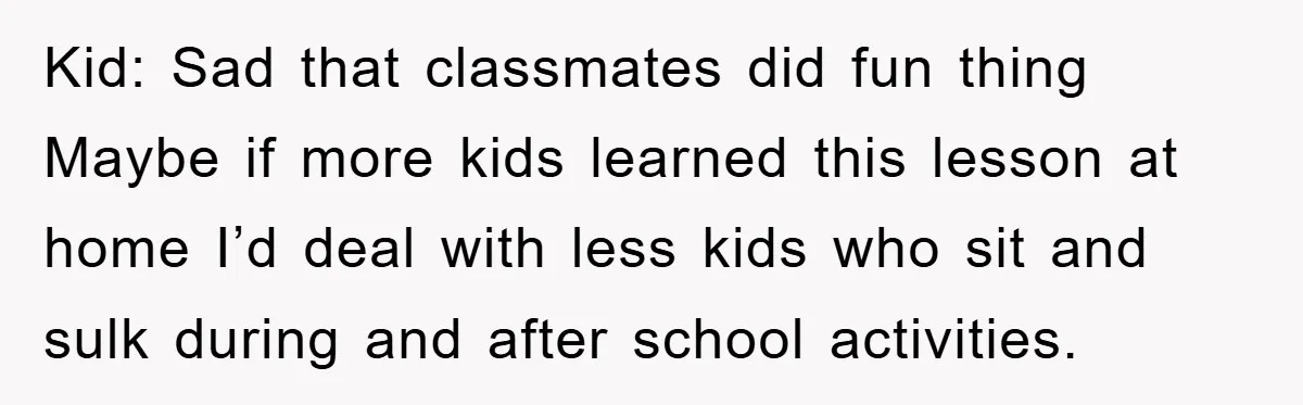 Kid: Sad that classmates did fun thing Maybe if more kids learned this lesson at home I’d deal with less kids who sit and sulk during and after school activities.