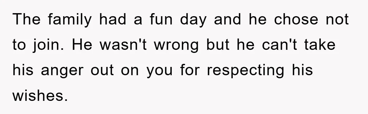 The family had a fun day and he chose not to join. He wasn't wrong but he can't take his anger out on you for respecting his wishes.