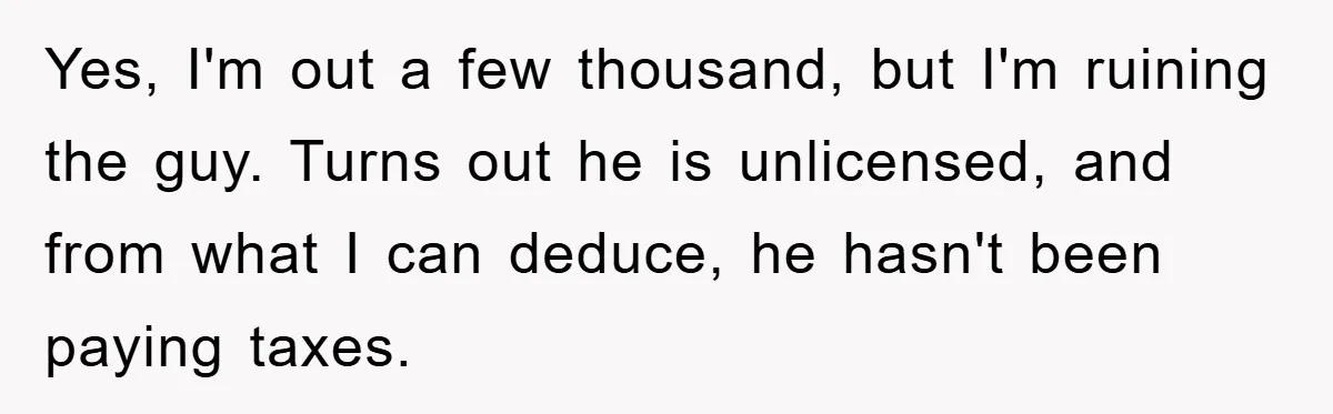 Yes, I'm out a few thousand, but I'm ruining the guy. Turns out he is unlicensed, and from what I can deduce, he hasn't been paying taxes.