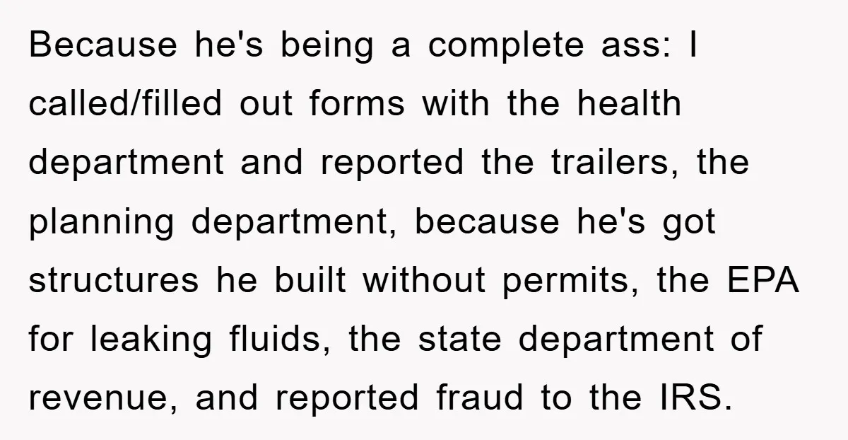 Because he's being a complete ass: I called/filled out forms with the health department and reported the trailers, the planning department, because he's got structures he built without permits, the...
