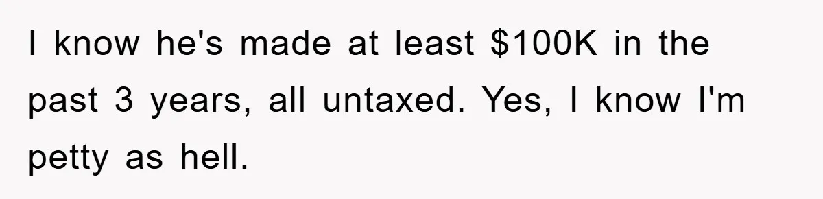 I know he's made at least $100K in the past 3 years, all untaxed. Yes, I know I'm petty as hell.
