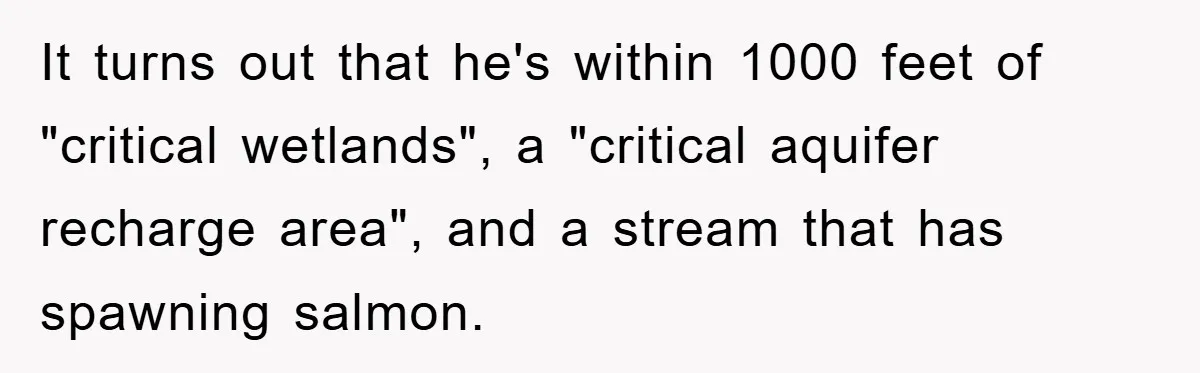 It turns out that he's within 1000 feet of "critical wetlands", a "critical aquifer recharge area", and a stream that has spawning salmon.