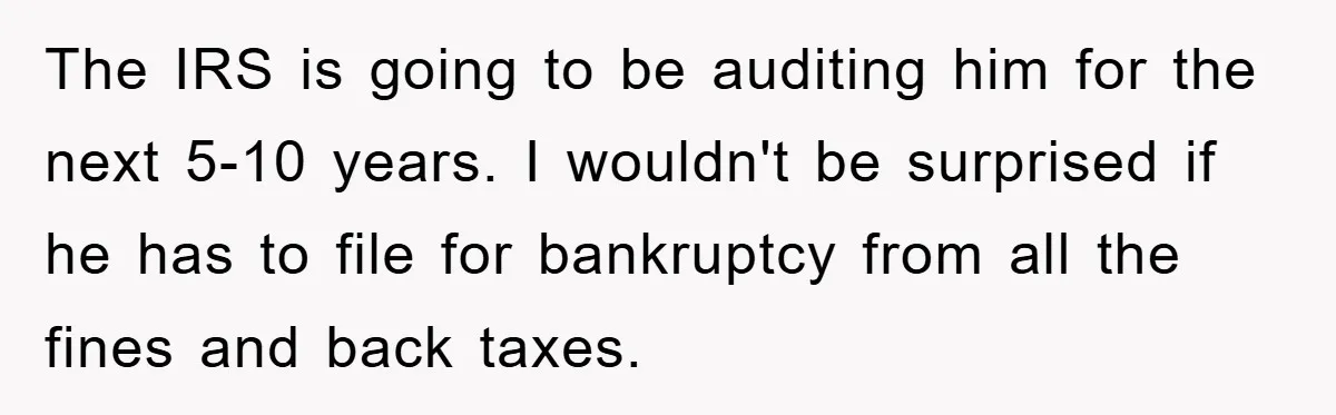The IRS is going to be auditing him for the next 5-10 years. I wouldn't be surprised if he has to file for bankruptcy from all the fines and back...