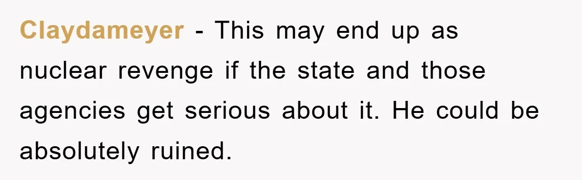 Claydameyer − This may end up as nuclear revenge if the state and those agencies get serious about it. He could be absolutely ruined.