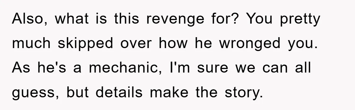 Also, what is this revenge for? You pretty much skipped over how he wronged you. As he's a mechanic, I'm sure we can all guess, but details make the story.