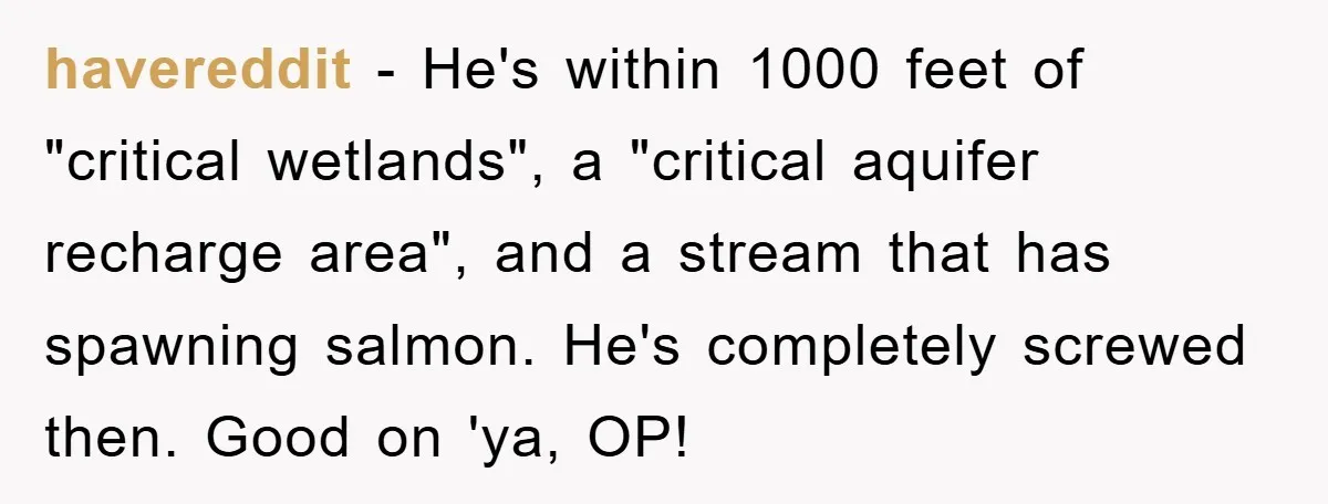 havereddit − He's within 1000 feet of "critical wetlands", a "critical aquifer recharge area", and a stream that has spawning salmon. He's completely screwed then. Good on 'ya, OP!