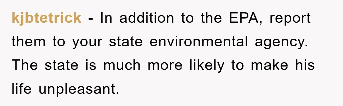 kjbtetrick − In addition to the EPA, report them to your state environmental agency. The state is much more likely to make his life unpleasant.