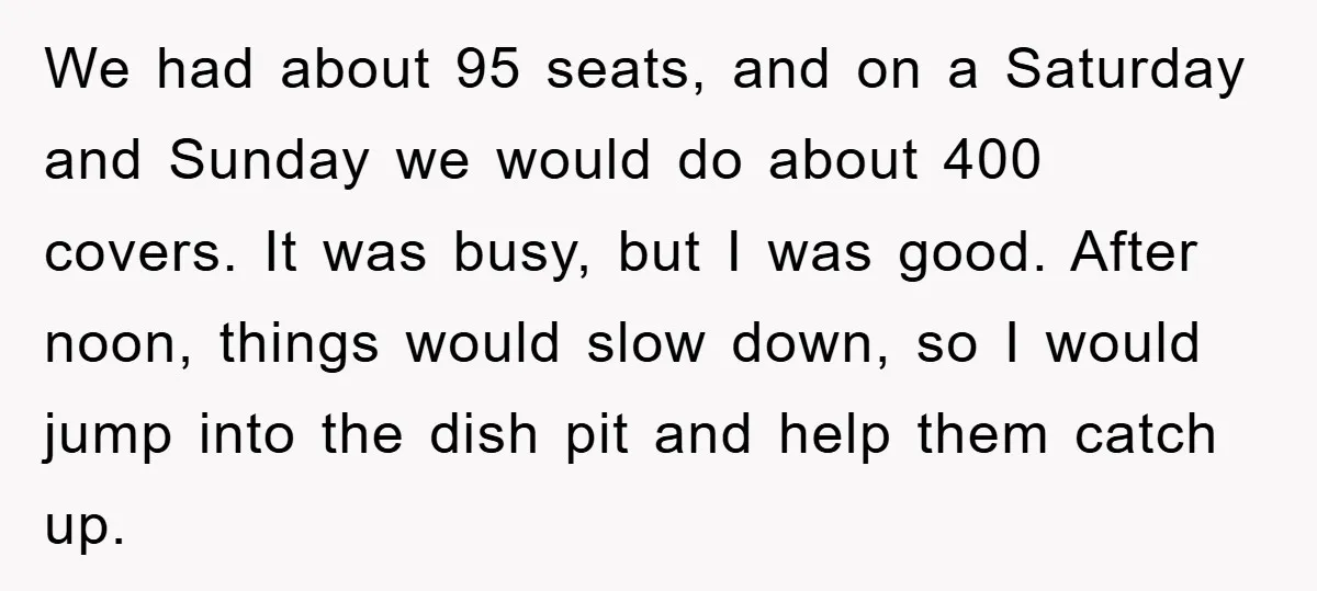 We had about 95 seats, and on a Saturday and Sunday we would do about 400 covers. It was busy, but I was good. After noon, things would slow down,...