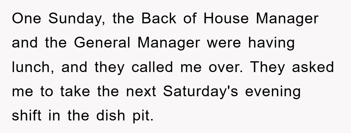 One Sunday, the Back of House Manager and the General Manager were having lunch, and they called me over. They asked me to take the next Saturday's evening shift in...