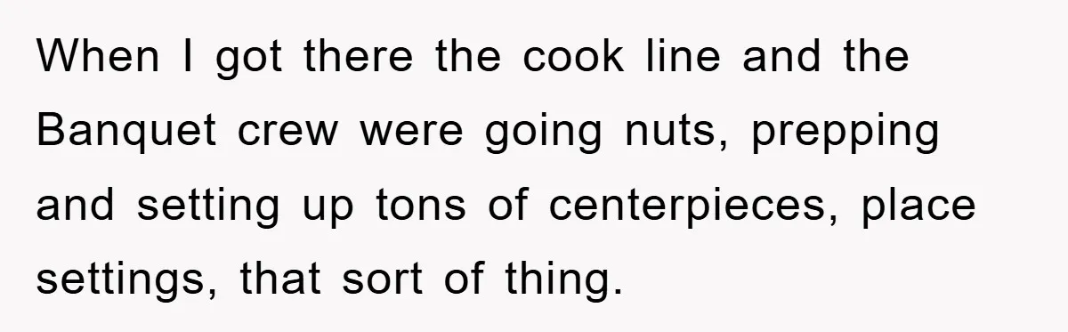 When I got there the cook line and the Banquet crew were going nuts, prepping and setting up tons of centerpieces, place settings, that sort of thing.